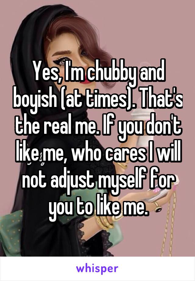 Yes, I'm chubby and boyish (at times). That's the real me. If you don't like me, who cares I will not adjust myself for you to like me.