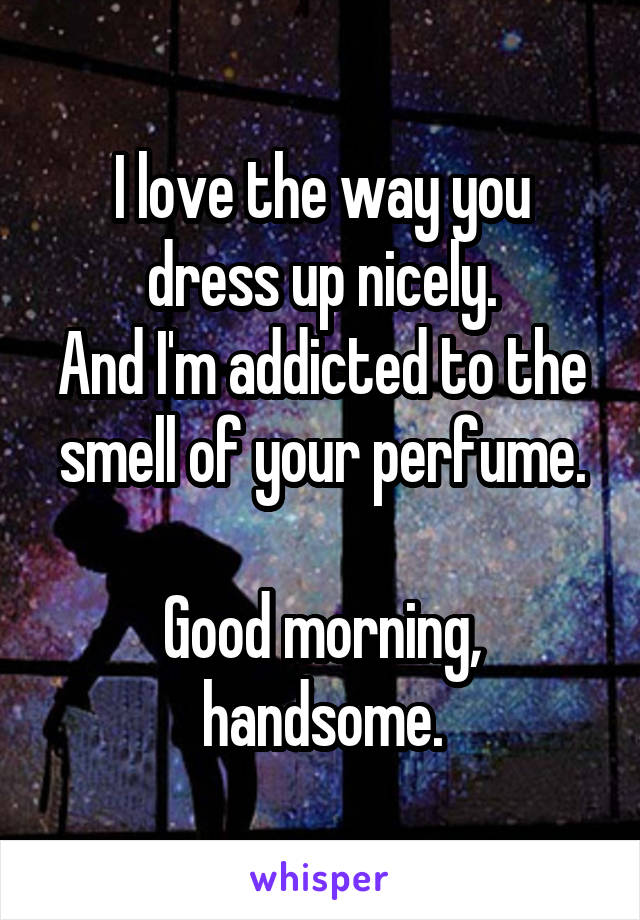 I love the way you dress up nicely.
And I'm addicted to the smell of your perfume.

Good morning, handsome.