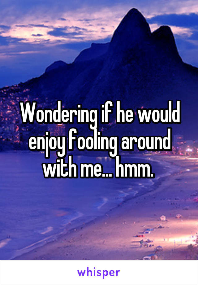 Wondering if he would enjoy fooling around with me... hmm. 
