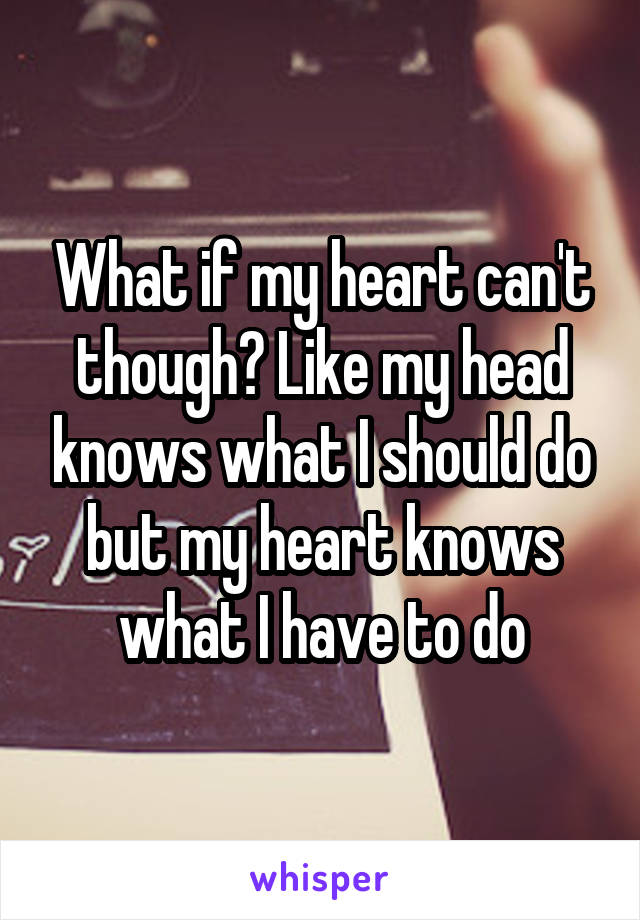 What if my heart can't though? Like my head knows what I should do but my heart knows what I have to do