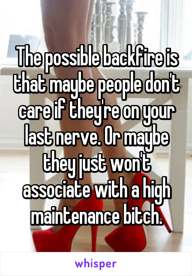 The possible backfire is that maybe people don't care if they're on your last nerve. Or maybe they just won't associate with a high maintenance bitch.