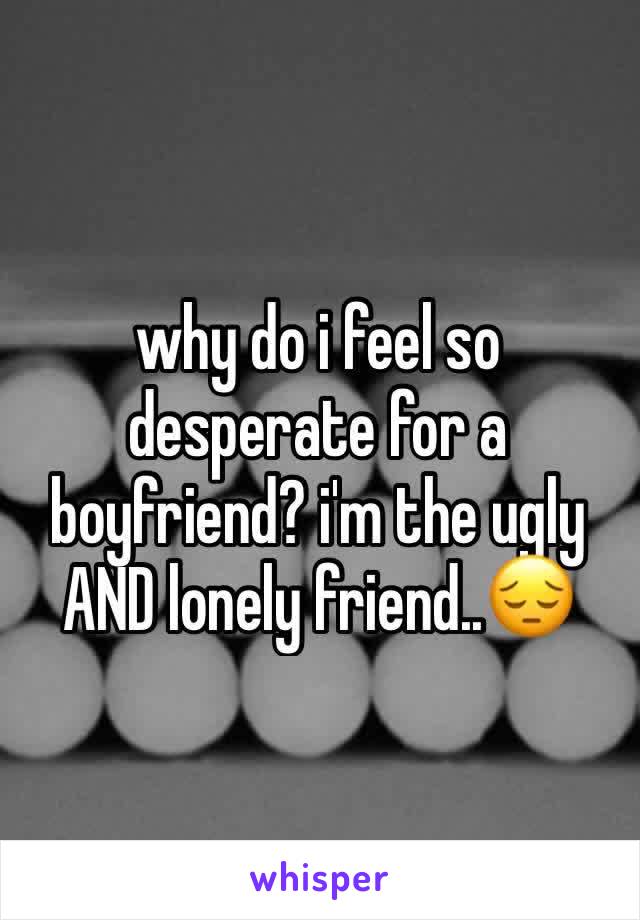 why do i feel so desperate for a boyfriend? i'm the ugly AND lonely friend..😔