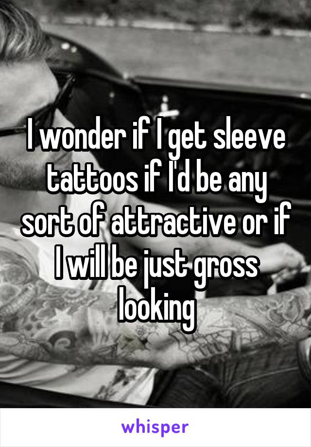 I wonder if I get sleeve tattoos if I'd be any sort of attractive or if I will be just gross looking