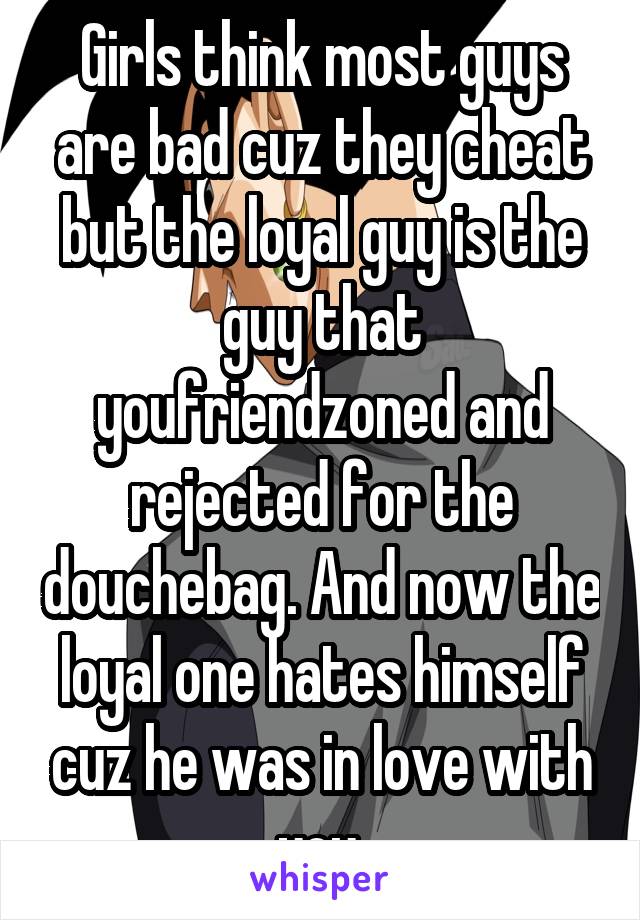 Girls think most guys are bad cuz they cheat but the loyal guy is the guy that youfriendzoned and rejected for the douchebag. And now the loyal one hates himself cuz he was in love with you.