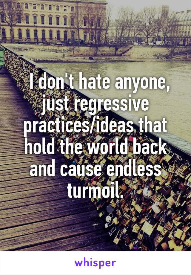   I don't hate anyone, just regressive practices/ideas that hold the world back and cause endless turmoil.