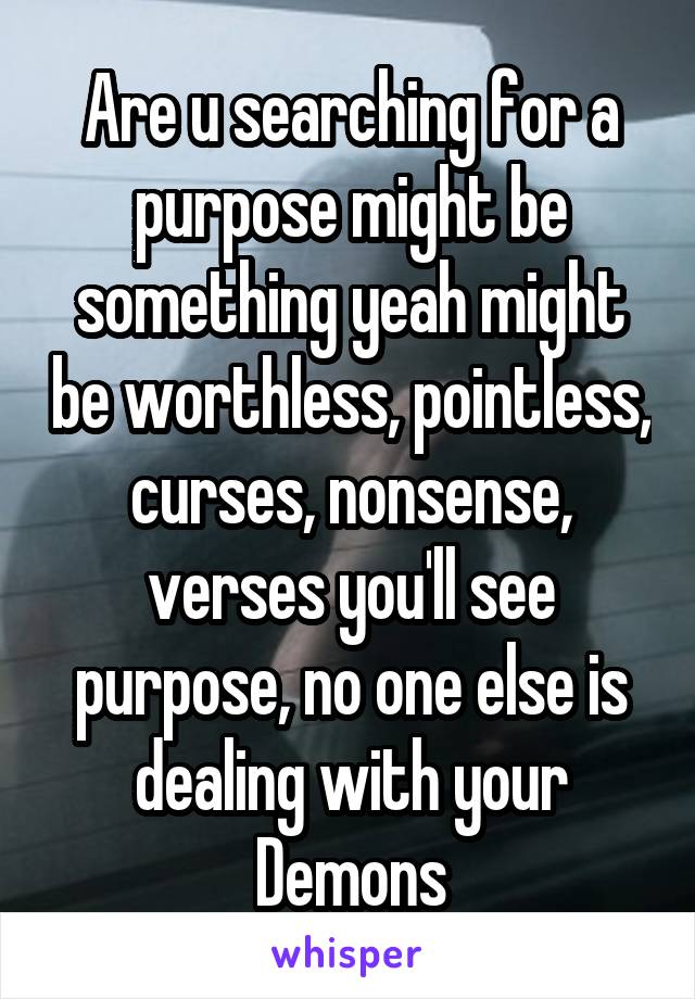 Are u searching for a purpose might be something yeah might be worthless, pointless, curses, nonsense, verses you'll see purpose, no one else is dealing with your Demons