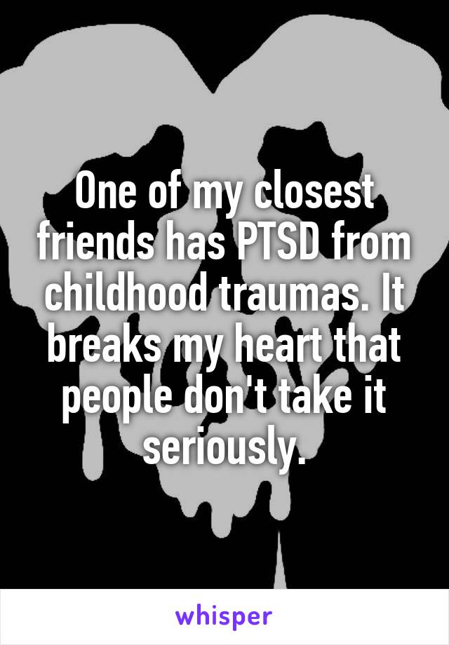 One of my closest friends has PTSD from childhood traumas. It breaks my heart that people don't take it seriously.