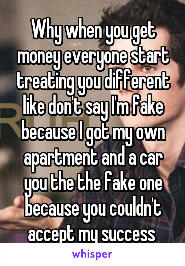 Why when you get money everyone start treating you different like don't say I'm fake because I got my own apartment and a car you the the fake one because you couldn't accept my success 