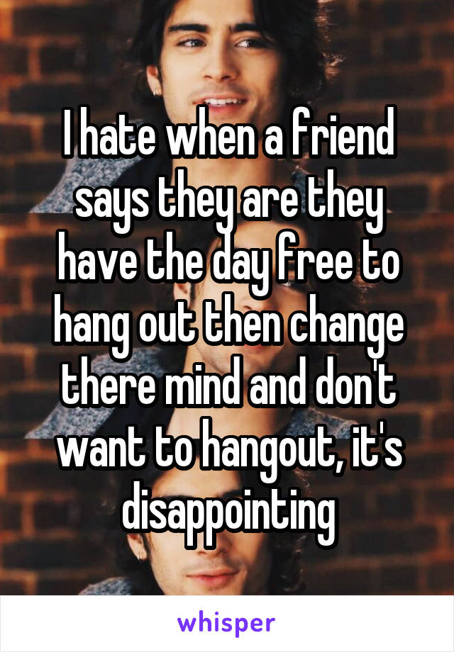 I hate when a friend says they are they have the day free to hang out then change there mind and don't want to hangout, it's disappointing