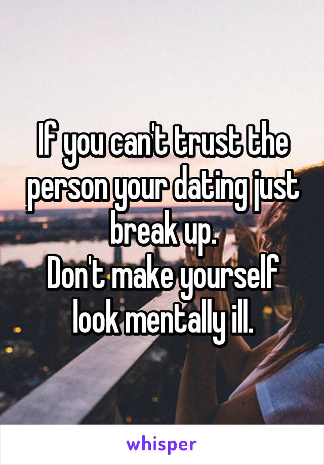 If you can't trust the person your dating just break up.
Don't make yourself look mentally ill.