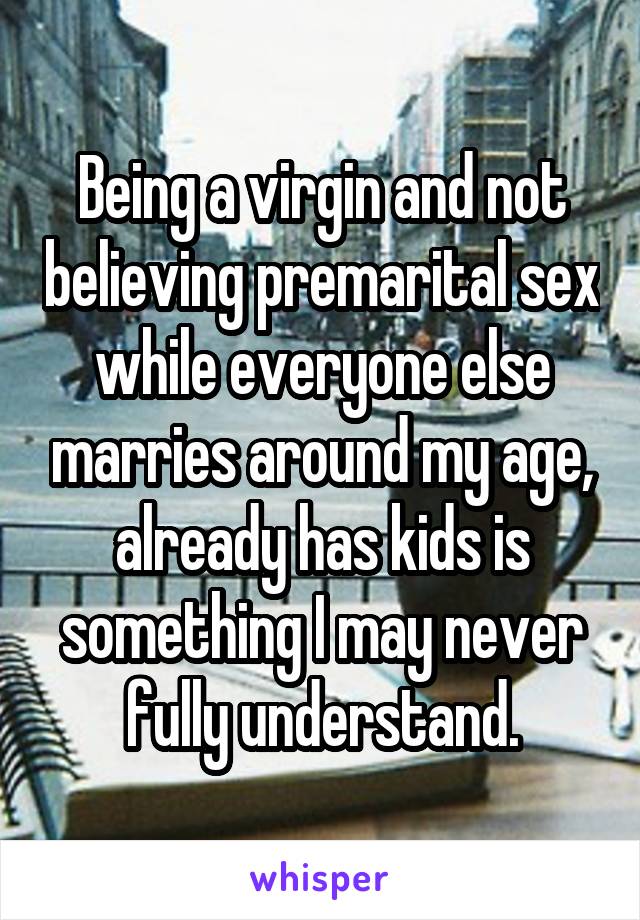 Being a virgin and not believing premarital sex while everyone else marries around my age, already has kids is something I may never fully understand.