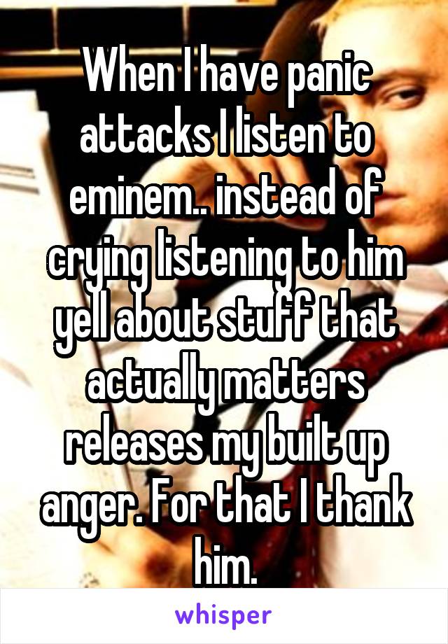 When I have panic attacks I listen to eminem.. instead of crying listening to him yell about stuff that actually matters releases my built up anger. For that I thank him.