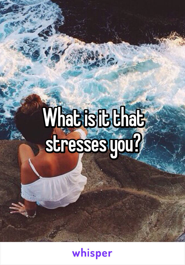 What is it that stresses you?