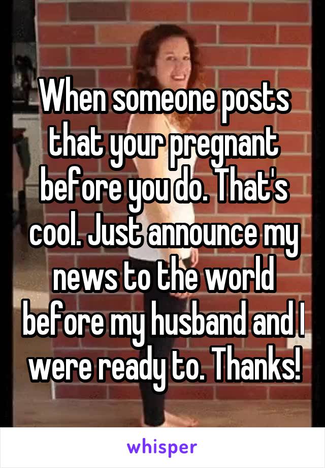 When someone posts that your pregnant before you do. That's cool. Just announce my news to the world before my husband and I were ready to. Thanks!