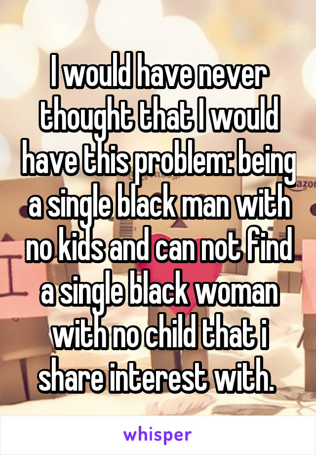 I would have never thought that I would have this problem: being a single black man with no kids and can not find a single black woman with no child that i share interest with. 