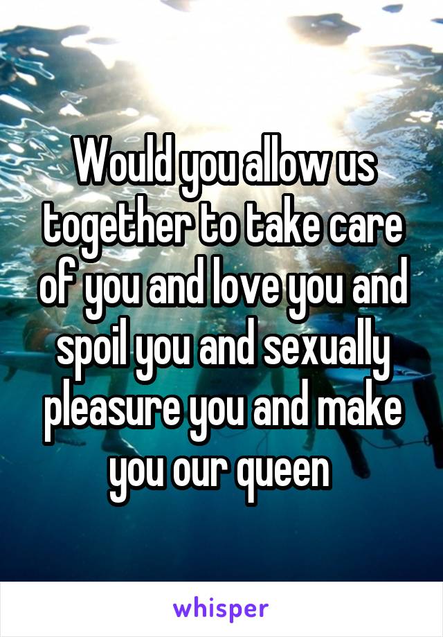 Would you allow us together to take care of you and love you and spoil you and sexually pleasure you and make you our queen 