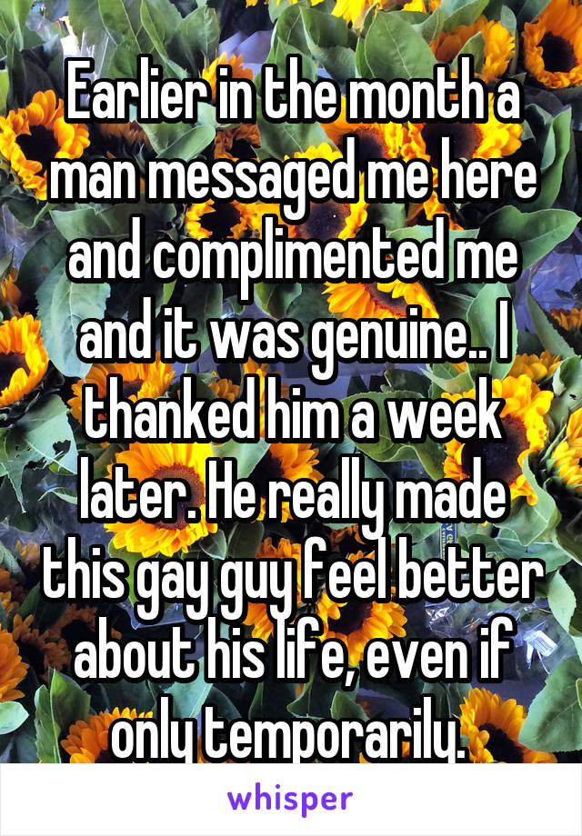 Earlier in the month a man messaged me here and complimented me and it was genuine.. I thanked him a week later. He really made this gay guy feel better about his life, even if only temporarily. 