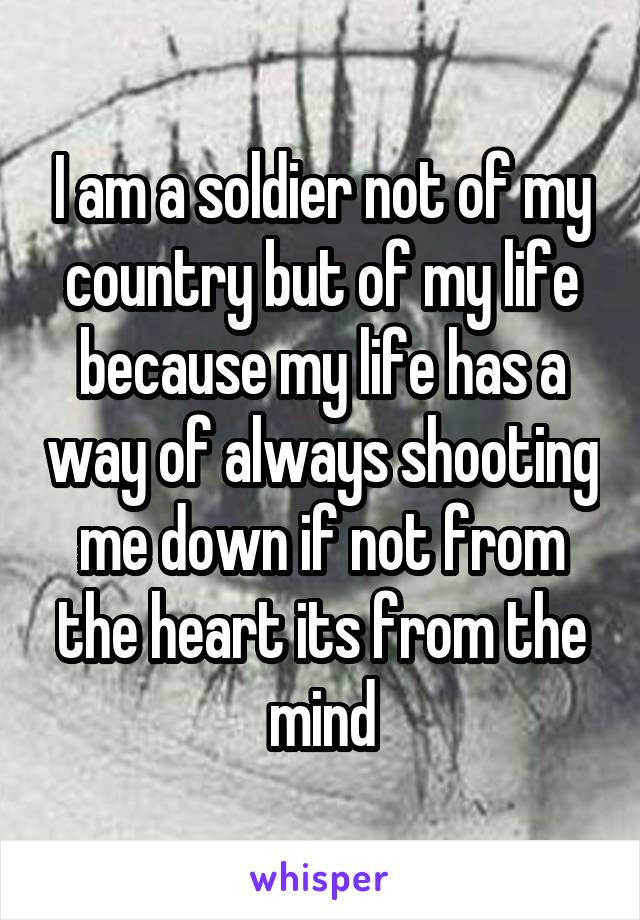 I am a soldier not of my country but of my life because my life has a way of always shooting me down if not from the heart its from the mind