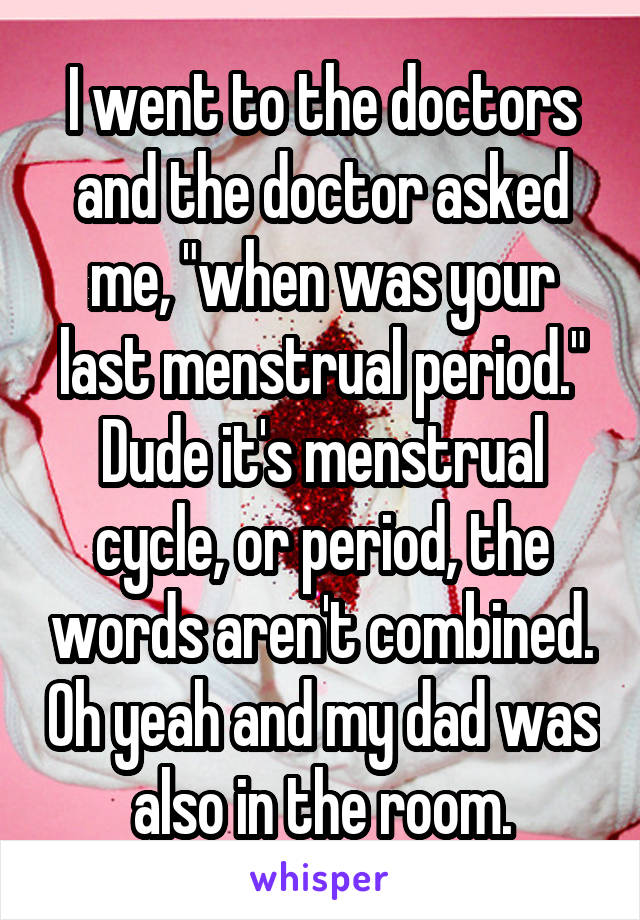 I went to the doctors and the doctor asked me, "when was your last menstrual period." Dude it's menstrual cycle, or period, the words aren't combined. Oh yeah and my dad was also in the room.