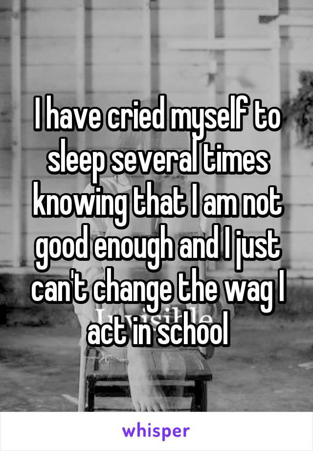 I have cried myself to sleep several times knowing that I am not good enough and I just can't change the wag I act in school