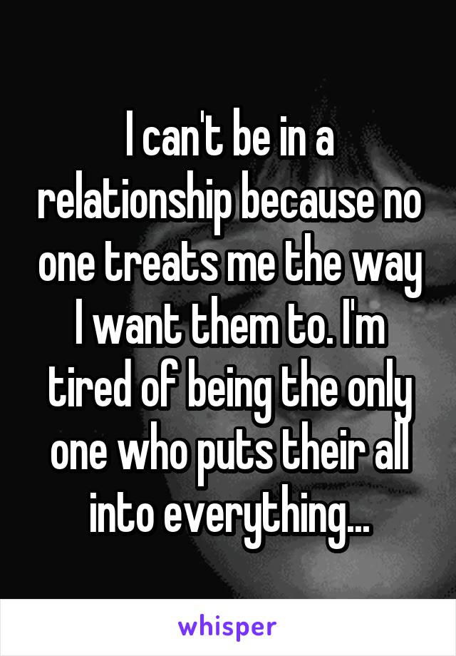 I can't be in a relationship because no one treats me the way I want them to. I'm tired of being the only one who puts their all into everything...
