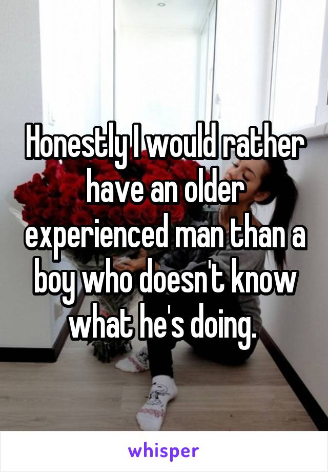 Honestly I would rather have an older experienced man than a boy who doesn't know what he's doing. 