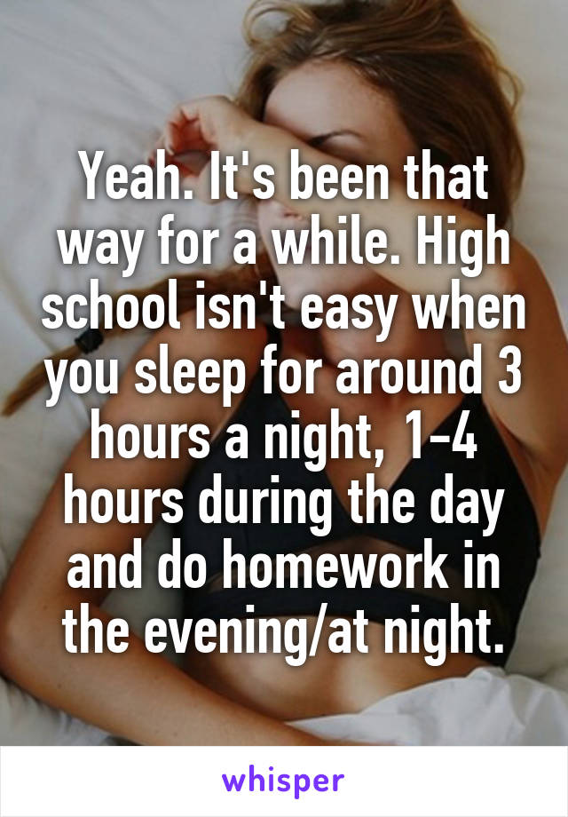 Yeah. It's been that way for a while. High school isn't easy when you sleep for around 3 hours a night, 1-4 hours during the day and do homework in the evening/at night.