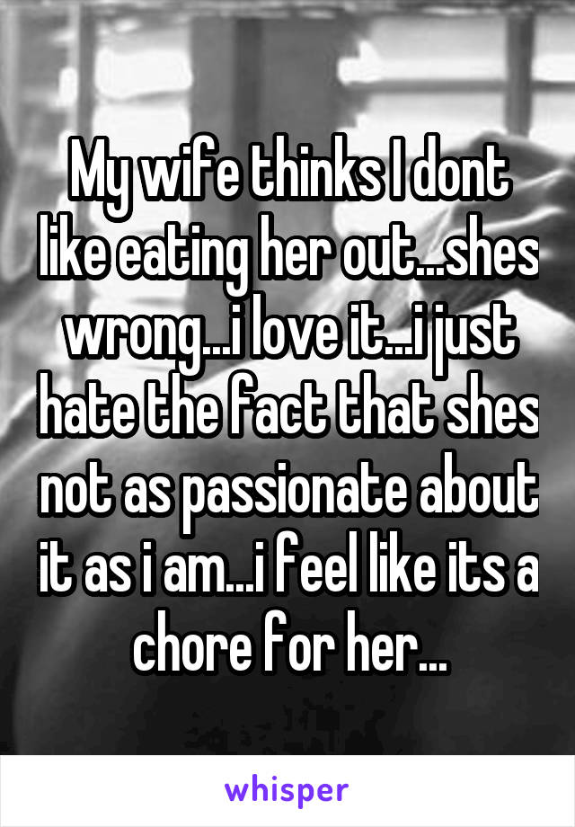 My wife thinks I dont like eating her out...shes wrong...i love it...i just hate the fact that shes not as passionate about it as i am...i feel like its a chore for her...
