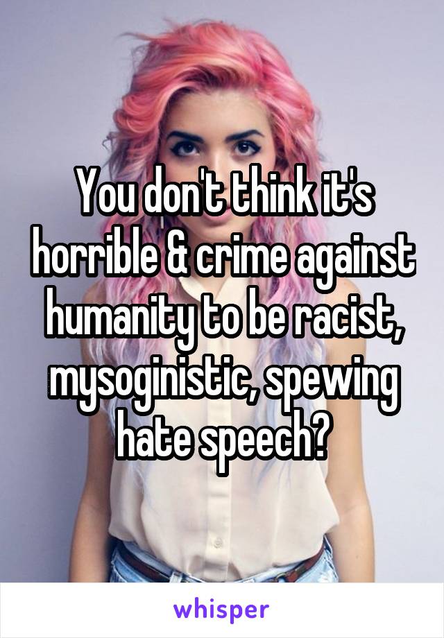 You don't think it's horrible & crime against humanity to be racist, mysoginistic, spewing hate speech?