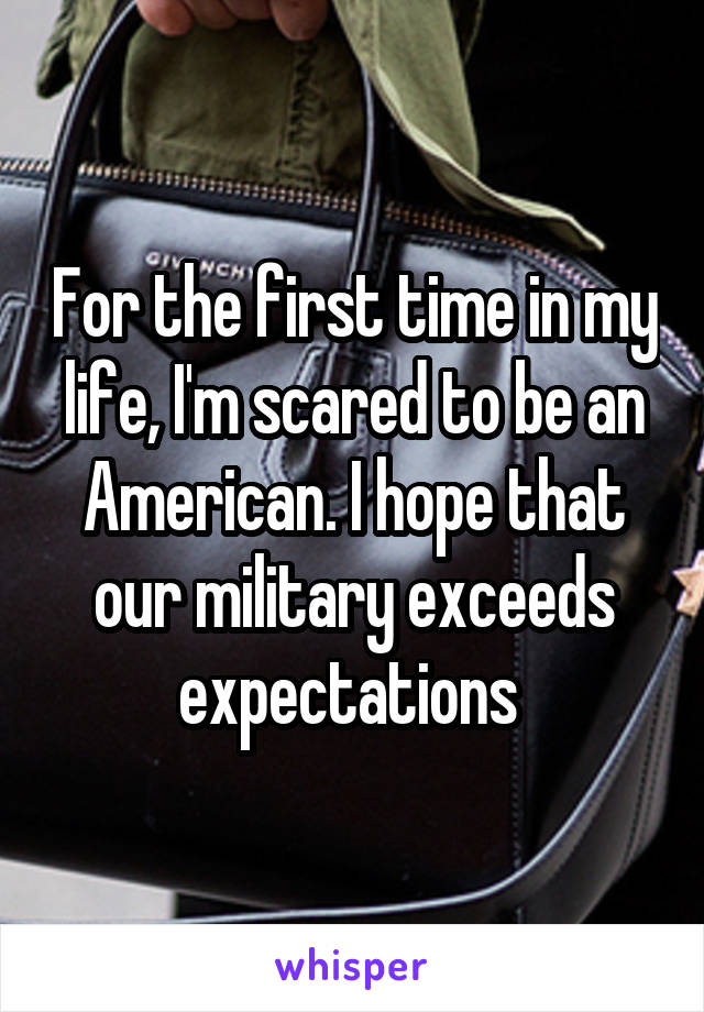 For the first time in my life, I'm scared to be an American. I hope that our military exceeds expectations 