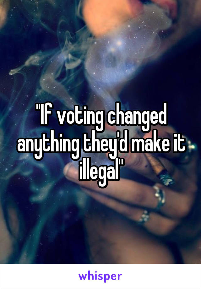 "If voting changed anything they'd make it illegal"