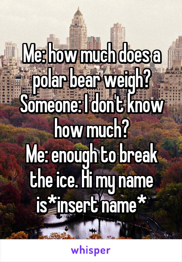 Me: how much does a polar bear weigh?
Someone: I don't know how much?
Me: enough to break the ice. Hi my name is*insert name*