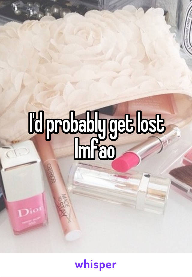 I'd probably get lost lmfao 