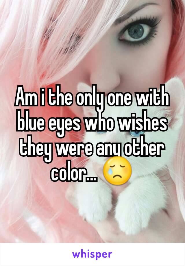 Am i the only one with blue eyes who wishes they were any other color... 😢