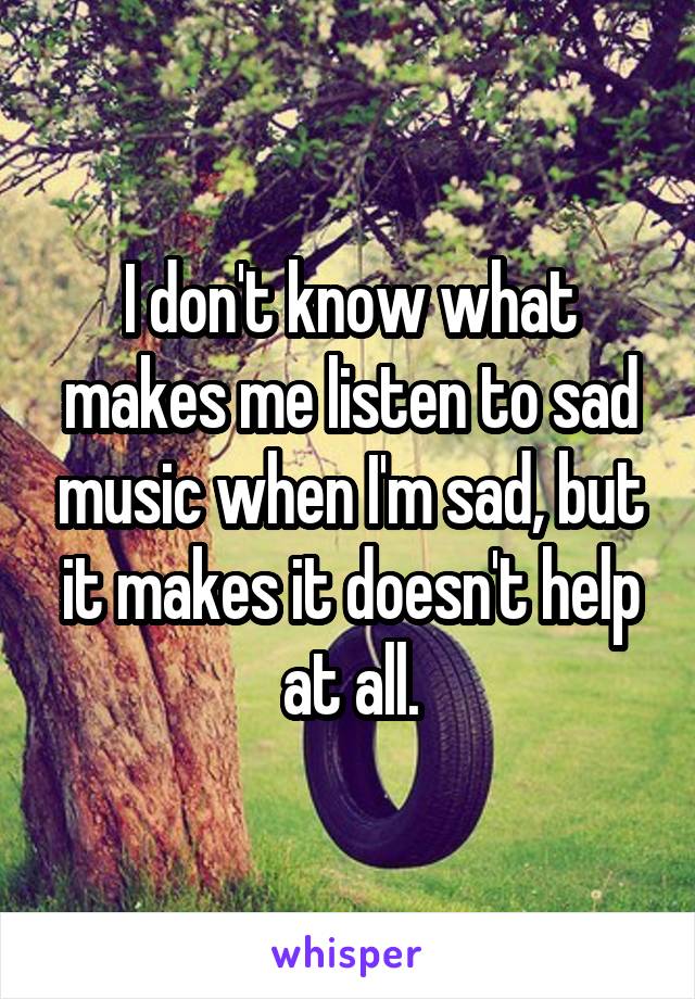 I don't know what makes me listen to sad music when I'm sad, but it makes it doesn't help at all.