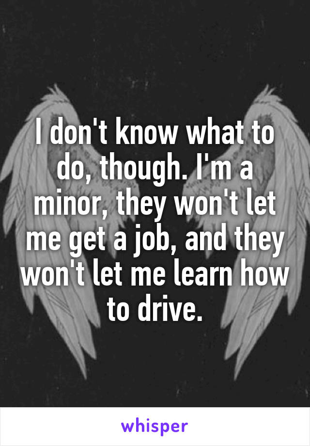 I don't know what to do, though. I'm a minor, they won't let me get a job, and they won't let me learn how to drive.