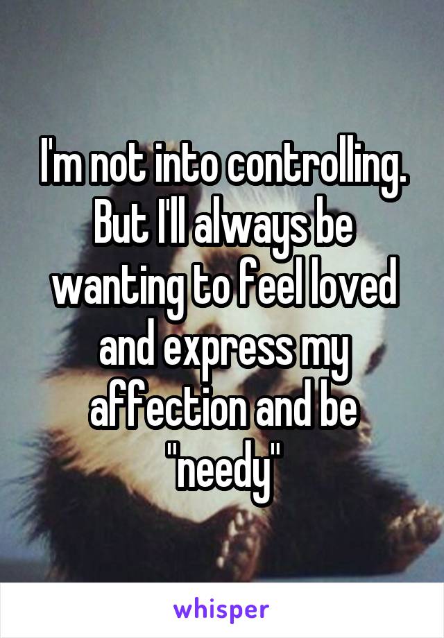 I'm not into controlling. But I'll always be wanting to feel loved and express my affection and be "needy"