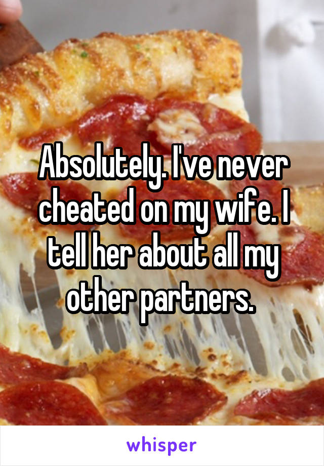 Absolutely. I've never cheated on my wife. I tell her about all my other partners. 