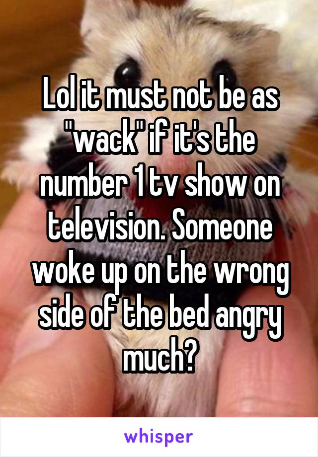 Lol it must not be as "wack" if it's the number 1 tv show on television. Someone woke up on the wrong side of the bed angry much?