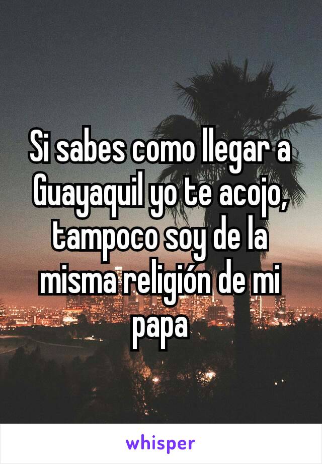 Si sabes como llegar a Guayaquil yo te acojo, tampoco soy de la misma religión de mi papa