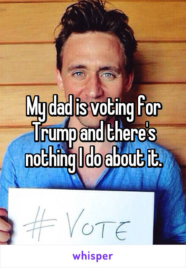 My dad is voting for Trump and there's nothing I do about it.