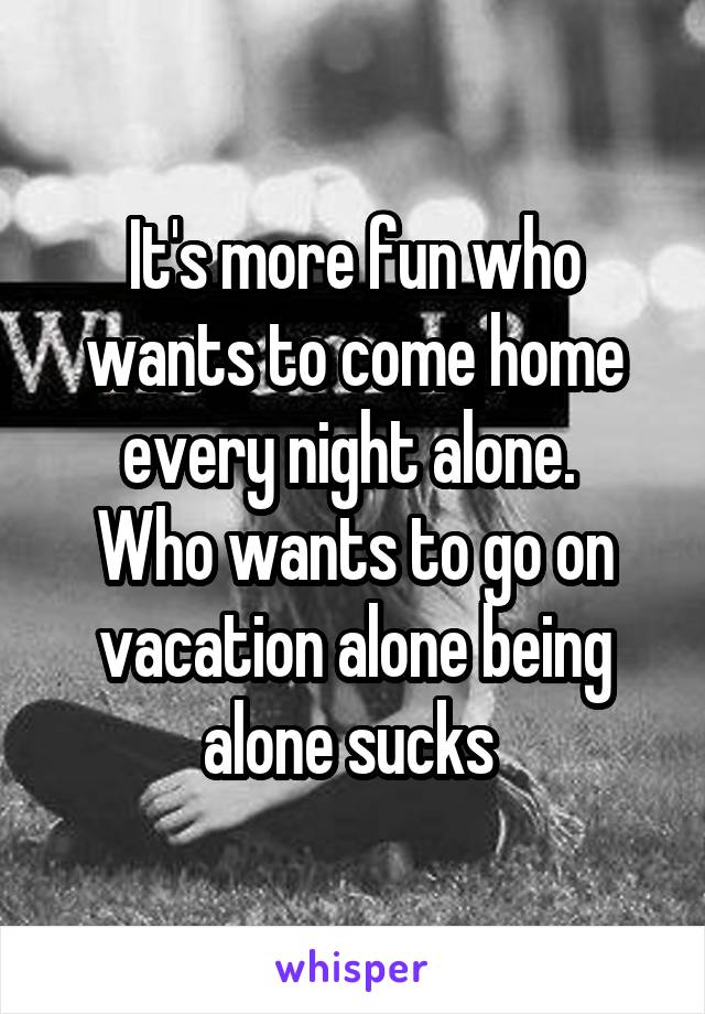 It's more fun who wants to come home every night alone. 
Who wants to go on vacation alone being alone sucks 