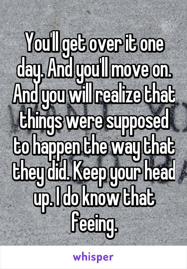 You'll get over it one day. And you'll move on. And you will realize that things were supposed to happen the way that they did. Keep your head up. I do know that feeing.