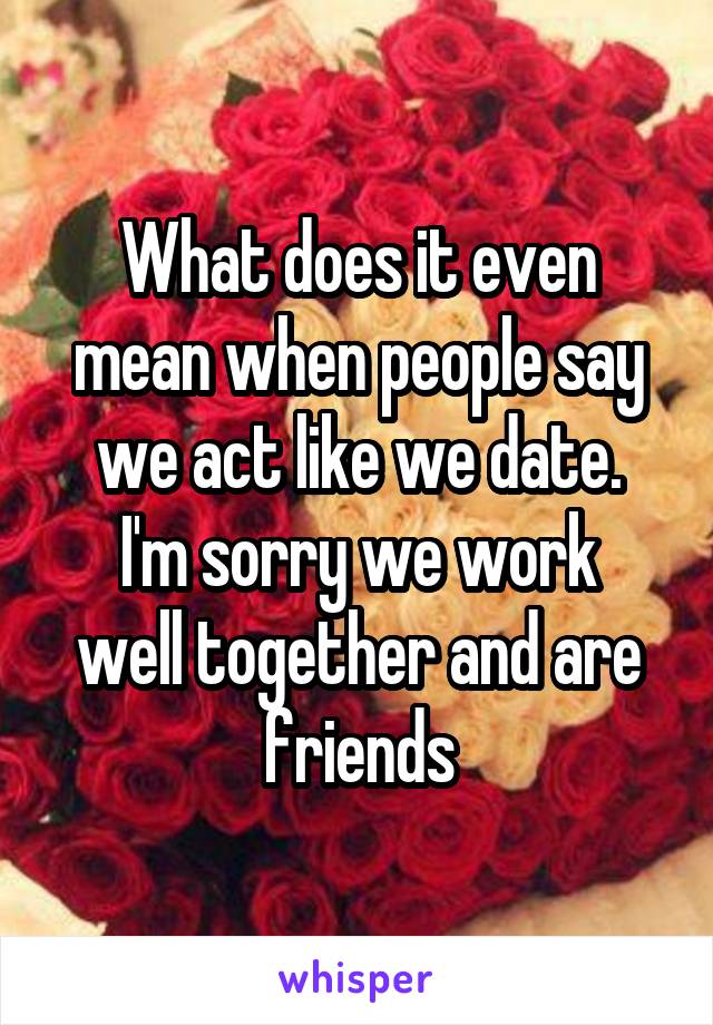 What does it even mean when people say we act like we date.
I'm sorry we work well together and are friends