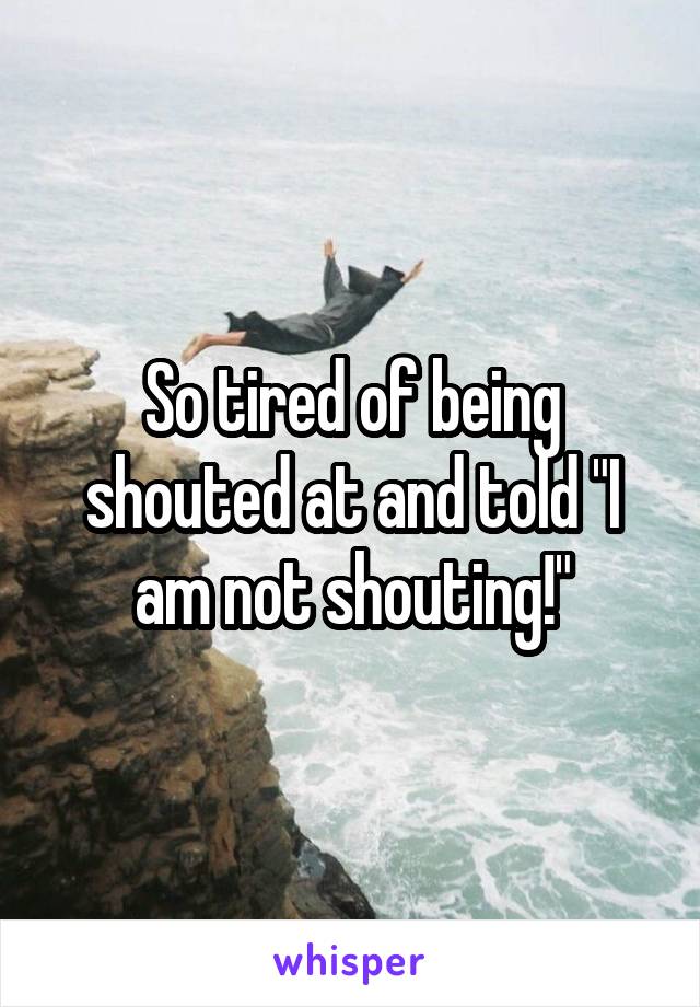 So tired of being shouted at and told "I am not shouting!"