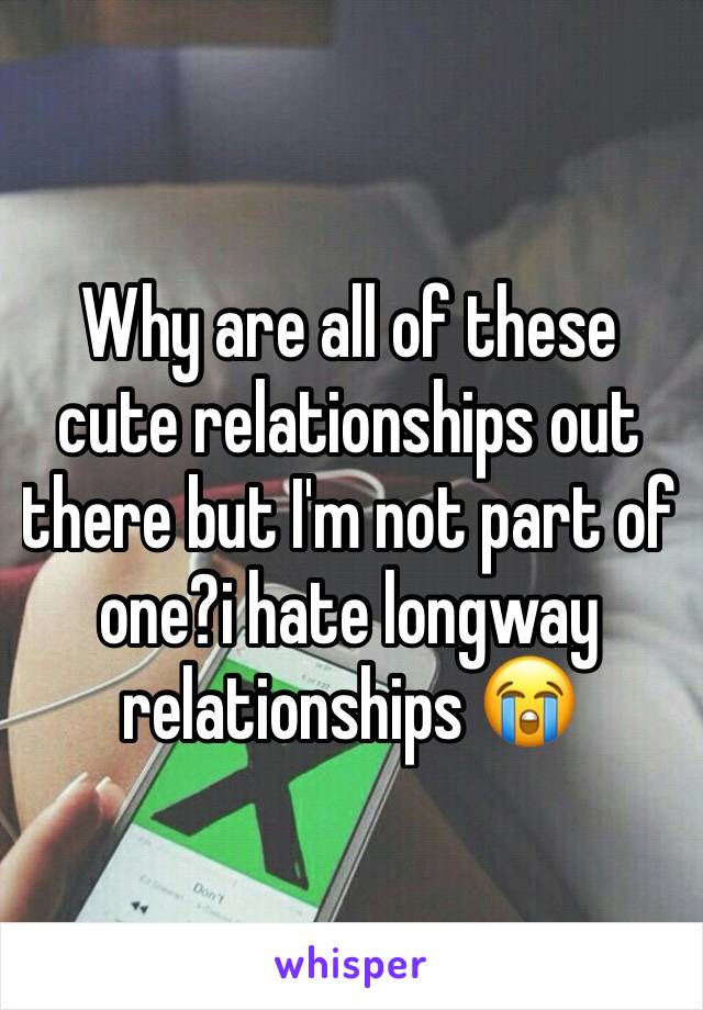 Why are all of these cute relationships out there but I'm not part of one?i hate longway relationships 😭
