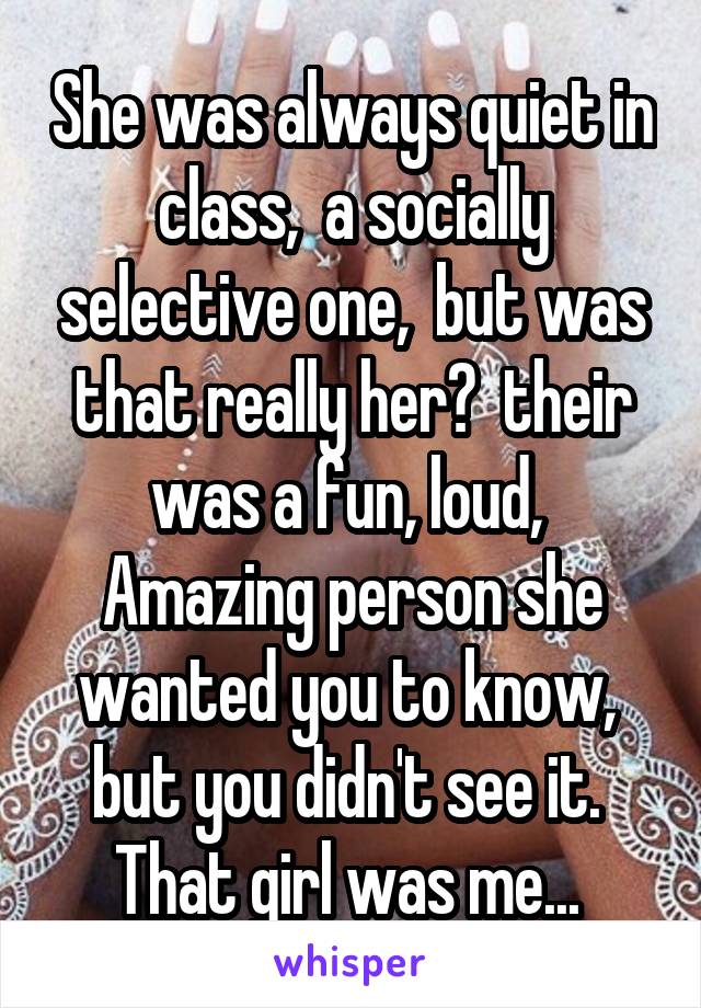 She was always quiet in class,  a socially selective one,  but was that really her?  their was a fun, loud, 
Amazing person she wanted you to know,  but you didn't see it.  That girl was me... 