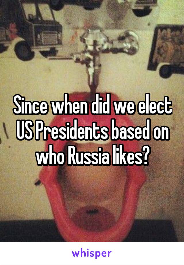 Since when did we elect US Presidents based on who Russia likes?