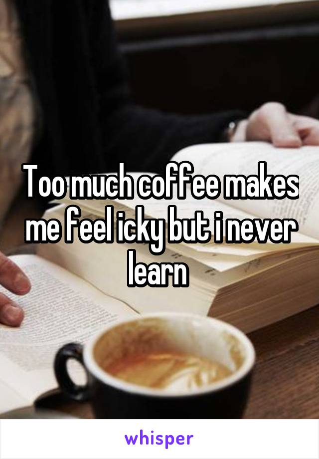 Too much coffee makes me feel icky but i never learn 