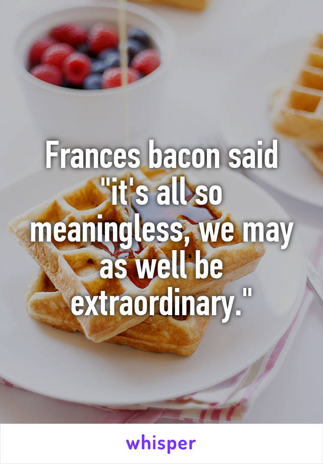 Frances bacon said "it's all so meaningless, we may as well be extraordinary."